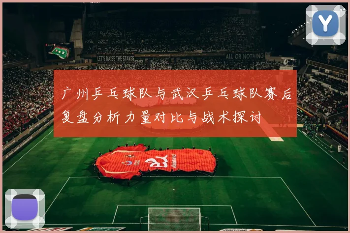 广州乒乓球队与武汉乒乓球队赛后复盘分析力量对比与战术探讨