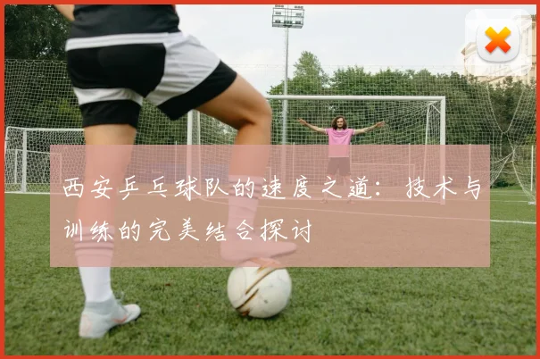 西安乒乓球队的速度之道:技术与训练的完美结合探讨
