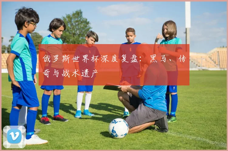 俄罗斯世界杯深度复盘:黑马、传奇与战术遗产