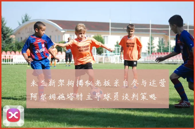米兰新架构揭秘老板亲自参与运营阿尔姆施塔特主导球员谈判策略
