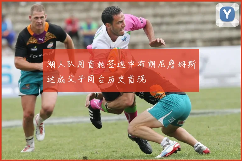 湖人队用首轮签选中布朗尼詹姆斯达成父子同台历史首现