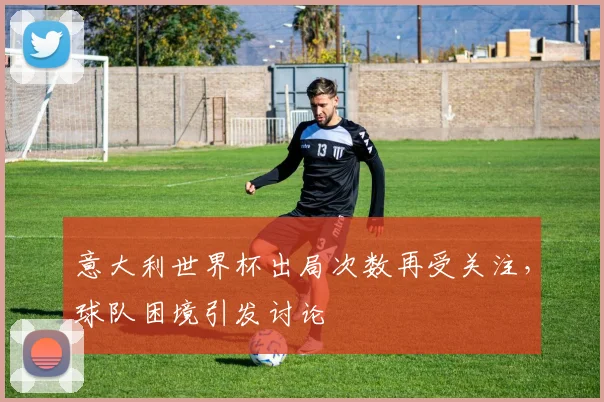 意大利世界杯出局次数再受关注，球队困境引发讨论