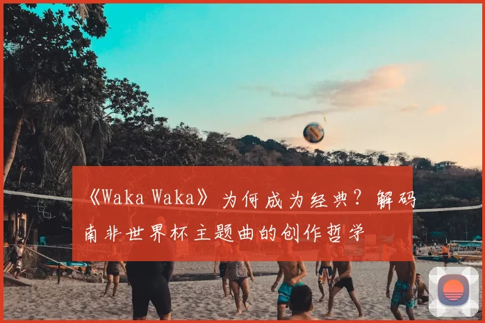 《Waka Waka》为何成为经典?解码南非世界杯主题曲的创作哲学