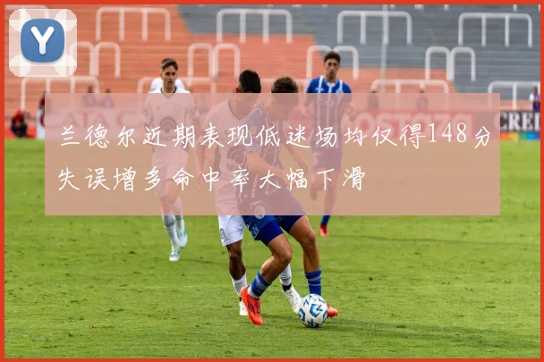 兰德尔近期表现低迷场均仅得148分失误增多命中率大幅下滑