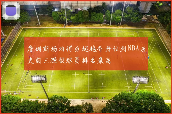 詹姆斯场均得分超越乔丹位列NBA历史前三现役球员排名最高