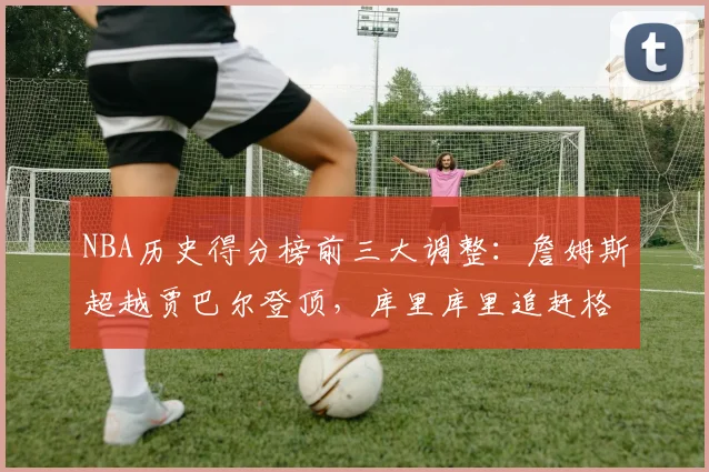 NBA历史得分榜前三大调整：詹姆斯超越贾巴尔登顶，库里库里追赶格局生变