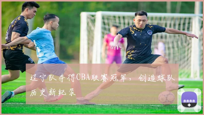 辽宁队夺得CBA联赛冠军,创造球队历史新纪录