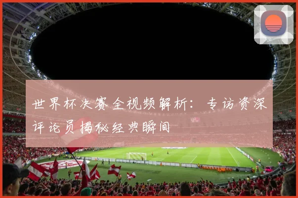 世界杯决赛全视频解析:专访资深评论员揭秘经典瞬间