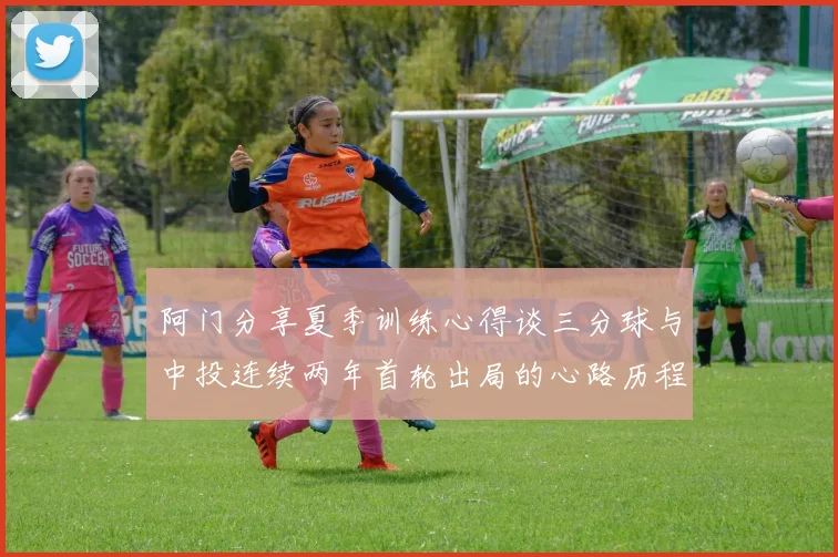 阿门分享夏季训练心得谈三分球与中投连续两年首轮出局的心路历程