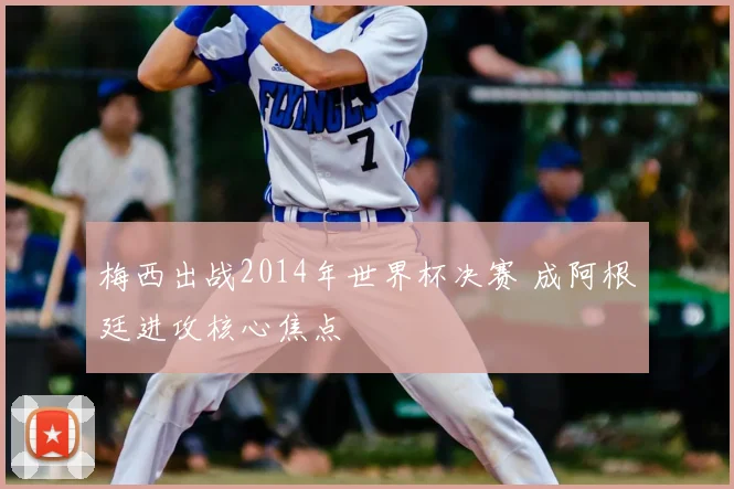 梅西出战2014年世界杯决赛 成阿根廷进攻核心焦点