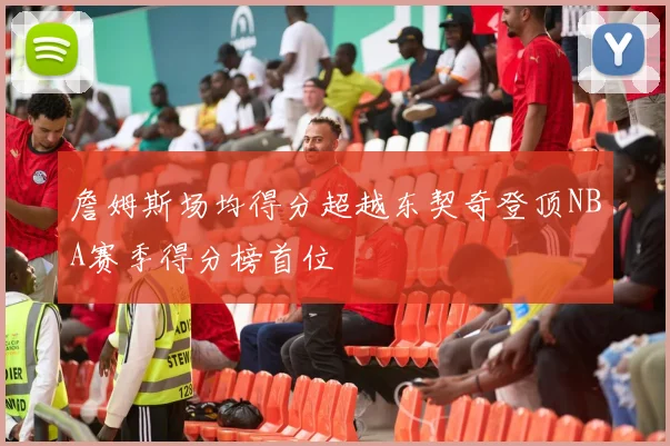 詹姆斯场均得分超越东契奇登顶NBA赛季得分榜首位