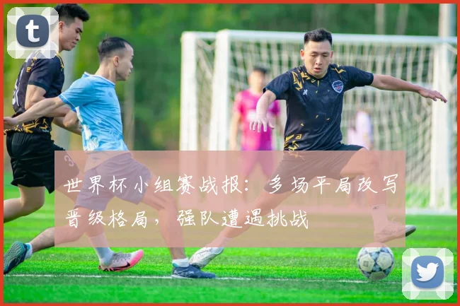 世界杯小组赛战报:多场平局改写晋级格局,强队遭遇挑战
