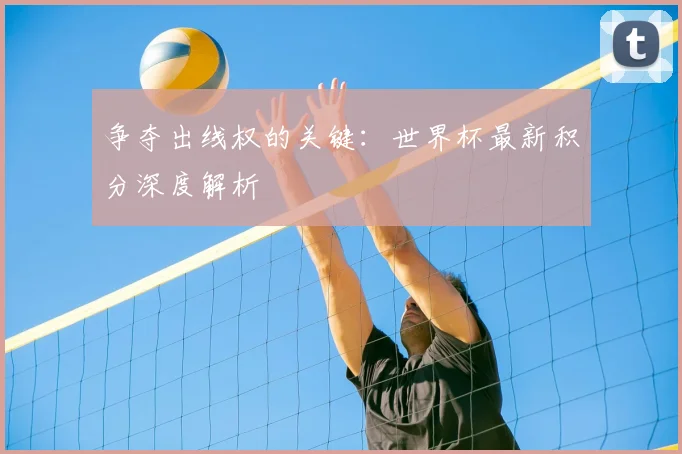 争夺出线权的关键:世界杯最新积分深度解析