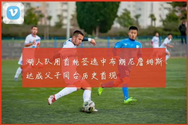 湖人队用首轮签选中布朗尼詹姆斯达成父子同台历史首现