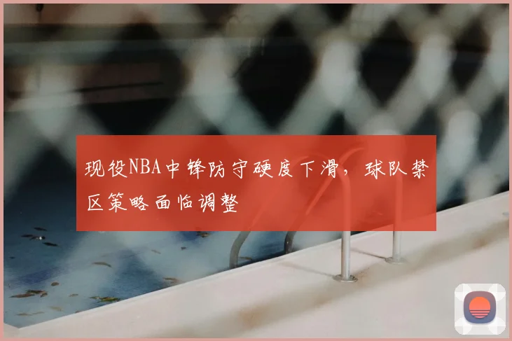 现役NBA中锋防守硬度下滑，球队禁区策略面临调整