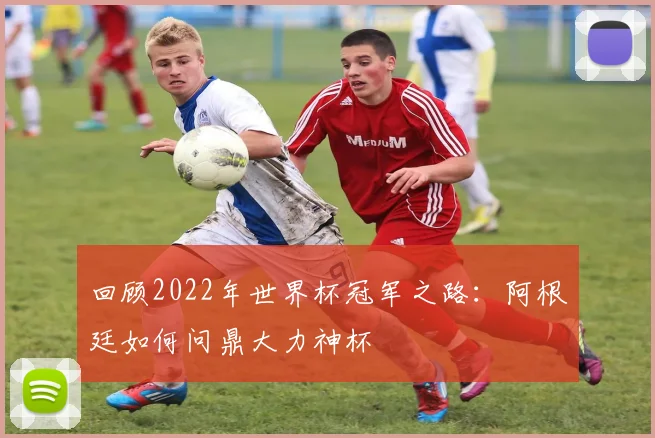 回顾2022年世界杯冠军之路：阿根廷如何问鼎大力神杯