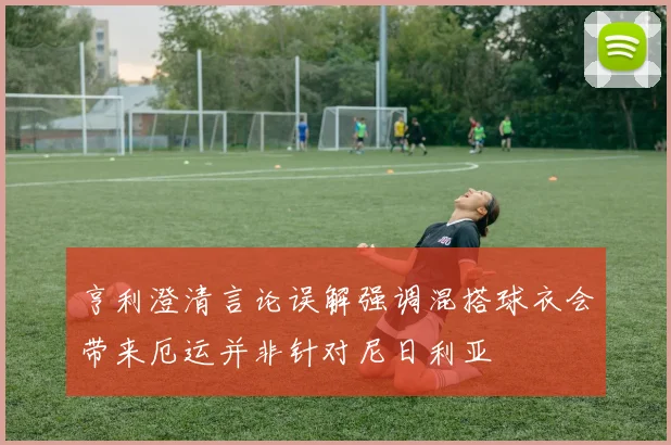 亨利澄清言论误解强调混搭球衣会带来厄运并非针对尼日利亚