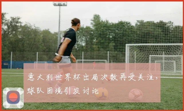 意大利世界杯出局次数再受关注，球队困境引发讨论