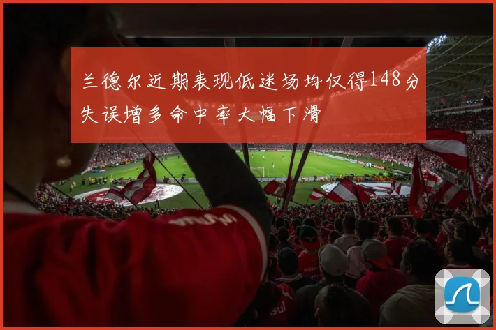 兰德尔近期表现低迷场均仅得148分失误增多命中率大幅下滑