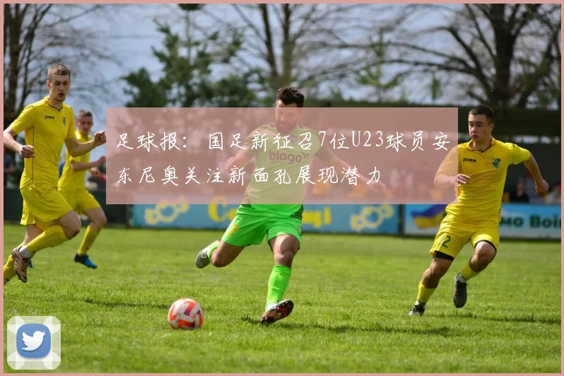 足球报：国足新征召7位U23球员安东尼奥关注新面孔展现潜力