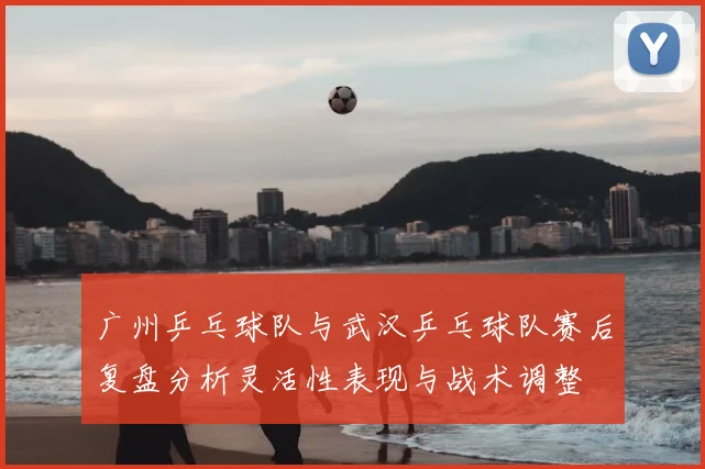 广州乒乓球队与武汉乒乓球队赛后复盘分析灵活性表现与战术调整