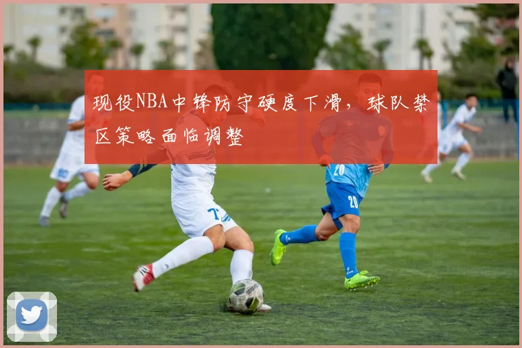 现役NBA中锋防守硬度下滑，球队禁区策略面临调整