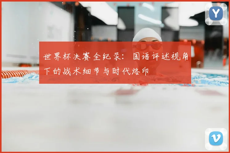 世界杯决赛全纪录:国语评述视角下的战术细节与时代烙印