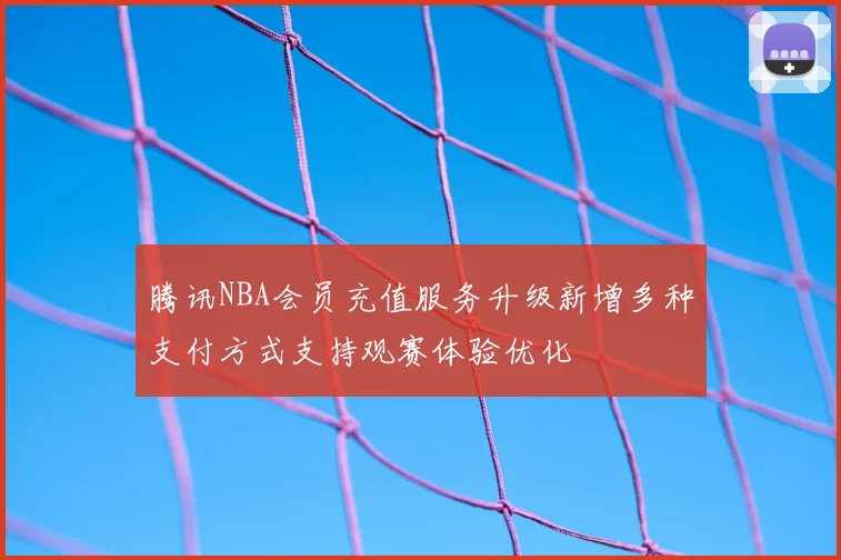 腾讯NBA会员充值服务升级新增多种支付方式支持观赛体验优化