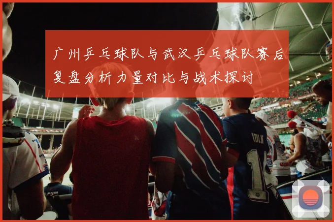 广州乒乓球队与武汉乒乓球队赛后复盘分析力量对比与战术探讨