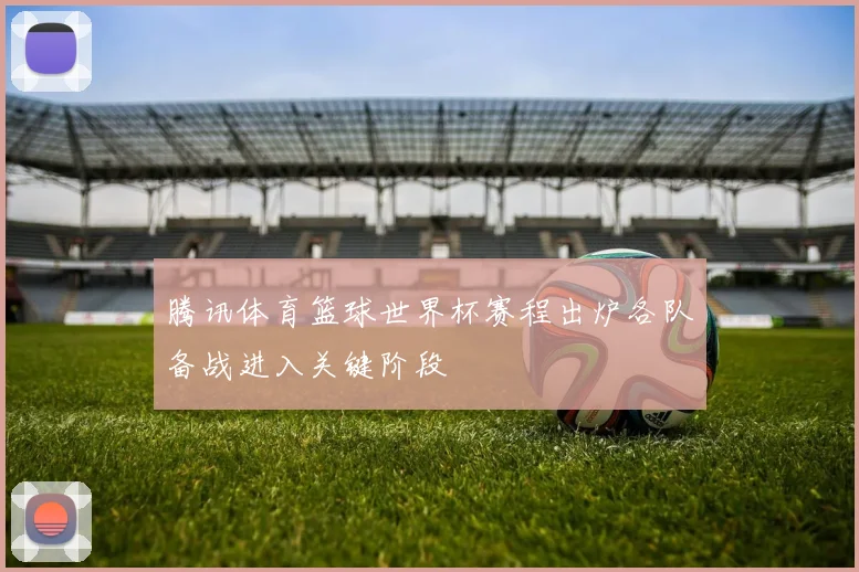 腾讯体育篮球世界杯赛程出炉各队备战进入关键阶段