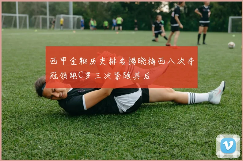 西甲金靴历史排名揭晓梅西八次夺冠领跑C罗三次紧随其后