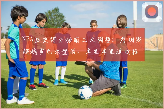 NBA历史得分榜前三大调整:詹姆斯超越贾巴尔登顶,库里库里追赶格局生变