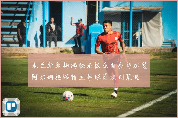 米兰新架构揭秘老板亲自参与运营阿尔姆施塔特主导球员谈判策略