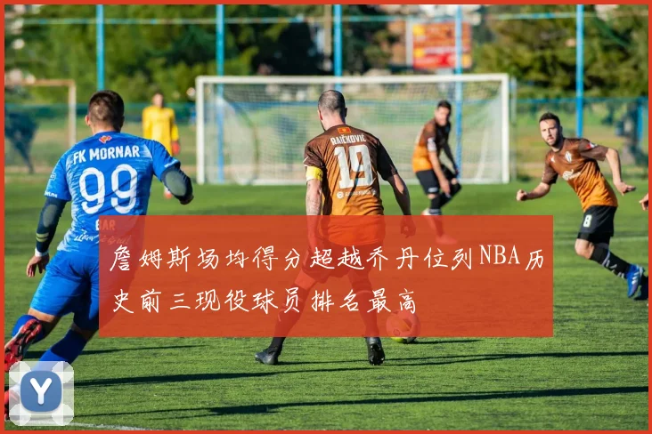 詹姆斯场均得分超越乔丹位列NBA历史前三现役球员排名最高