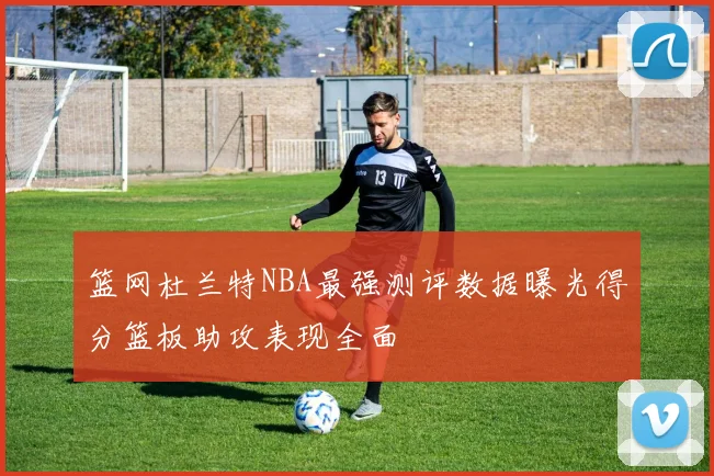篮网杜兰特NBA最强测评数据曝光得分篮板助攻表现全面