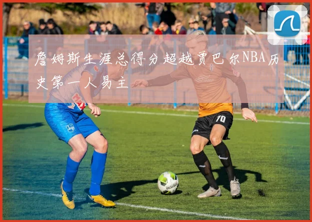 詹姆斯生涯总得分超越贾巴尔NBA历史第一人易主