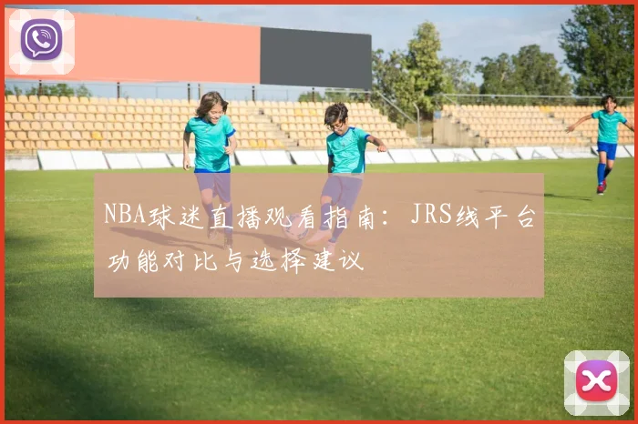 NBA球迷直播观看指南:JRS线平台功能对比与选择建议