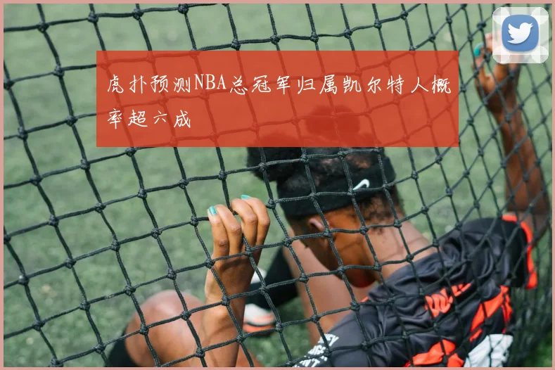 虎扑预测NBA总冠军归属凯尔特人概率超六成