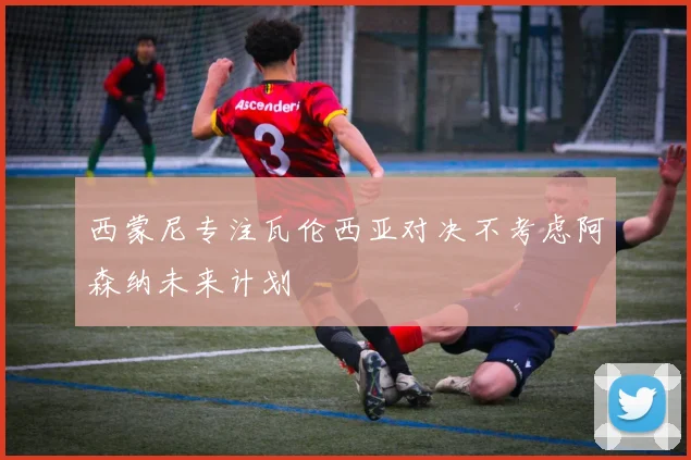 西蒙尼专注瓦伦西亚对决不考虑阿森纳未来计划