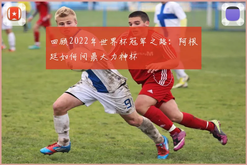 回顾2022年世界杯冠军之路：阿根廷如何问鼎大力神杯
