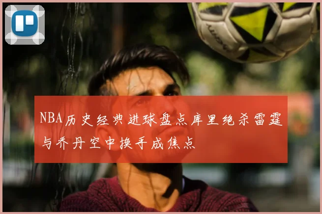 NBA历史经典进球盘点库里绝杀雷霆与乔丹空中换手成焦点