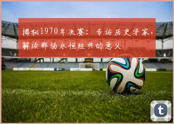 揭秘1970年决赛:专访历史学家,解读那场永恒经典的意义