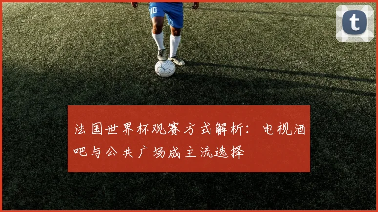 法国世界杯观赛方式解析:电视酒吧与公共广场成主流选择