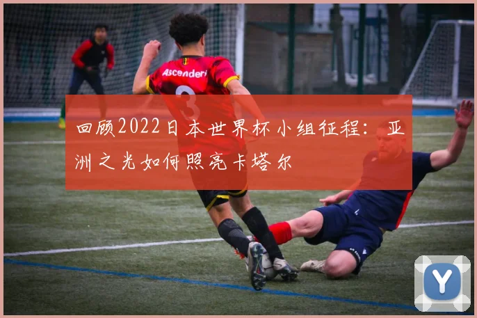 回顾2022日本世界杯小组征程：亚洲之光如何照亮卡塔尔