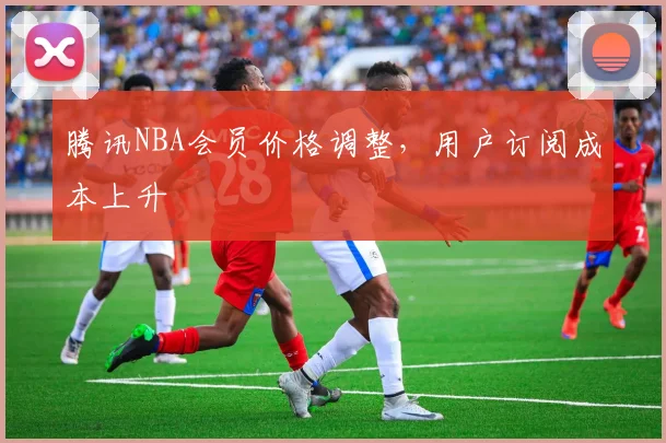腾讯NBA会员价格调整，用户订阅成本上升