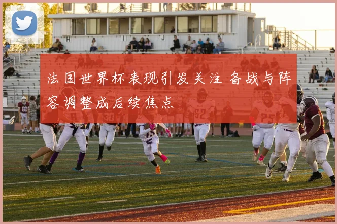 法国世界杯表现引发关注 备战与阵容调整成后续焦点