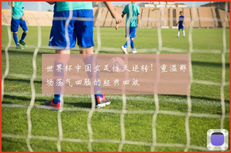 世界杯中国女足惊天逆转!重温那场荡气回肠的经典回放